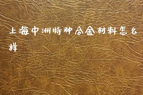 上海中洲特种合金材料怎么样_https://m.ycdhulan.com_证券新闻_第1张