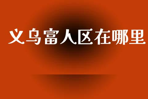 义乌富人区在哪里_https://m.ycdhulan.com_财经要闻_第1张