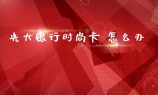 光大银行时尚卡 怎么办_https://m.ycdhulan.com_股市在线_第1张