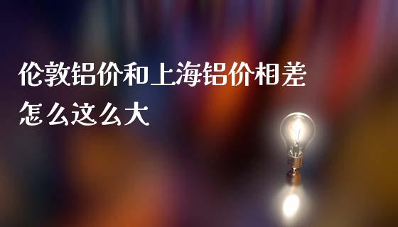 伦敦铝价和上海铝价相差 怎么这么大_https://m.ycdhulan.com_财经要闻_第1张