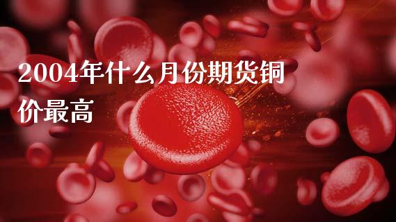 2004年什么月份期货铜价最高_https://m.ycdhulan.com_证券新闻_第1张