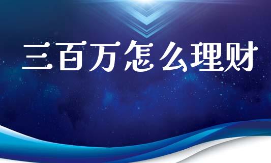 三百万怎么理财_https://m.ycdhulan.com_财经要闻_第1张