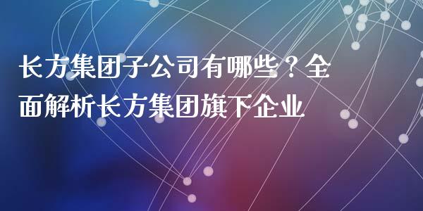 长方集团子公司有哪些？全面解析长方集团旗下企业_https://m.ycdhulan.com_期货交易_第1张