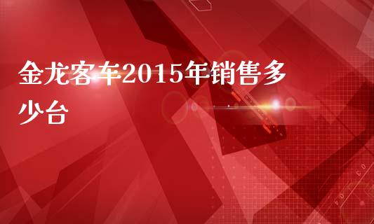 金龙客车2015年销售多少台_https://m.ycdhulan.com_证券新闻_第1张