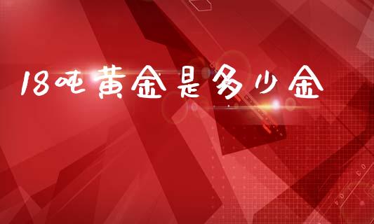 18吨黄金是多少金_https://m.ycdhulan.com_理财产品_第1张