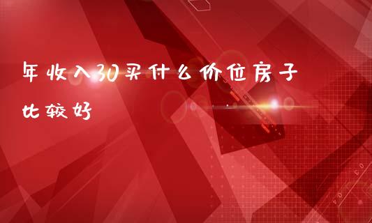 年收入30买什么价位房子比较好_https://m.ycdhulan.com_财经要闻_第1张
