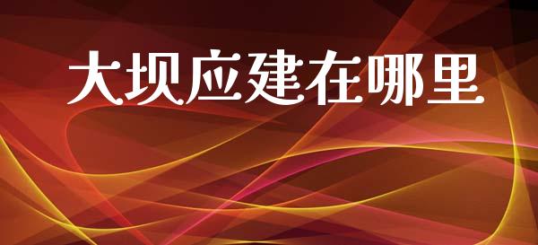 大坝应建在哪里_https://m.ycdhulan.com_股市在线_第1张