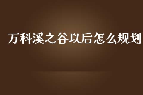 万科溪之谷以后怎么规划_https://m.ycdhulan.com_财经要闻_第1张