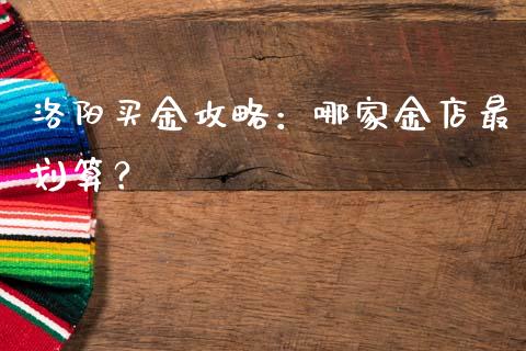 洛阳买金攻略：哪家金店最划算？_https://m.ycdhulan.com_国际金融_第1张