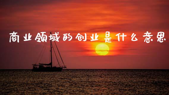 商业领域的创业是什么意思_https://m.ycdhulan.com_财经要闻_第1张