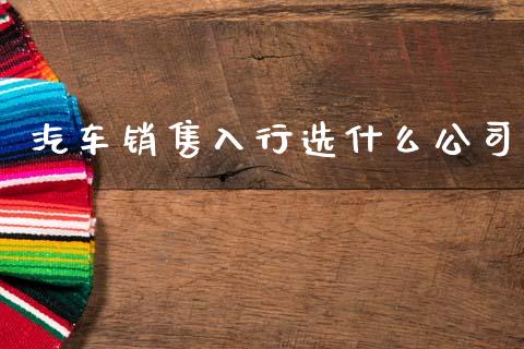 汽车销售入行选什么公司_https://m.ycdhulan.com_财经要闻_第1张