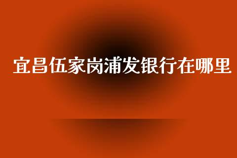 宜昌伍家岗浦发银行在哪里_https://m.ycdhulan.com_国际金融_第1张