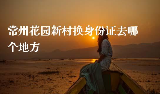 常州花园新村换身份证去哪个地方_https://m.ycdhulan.com_国际金融_第1张