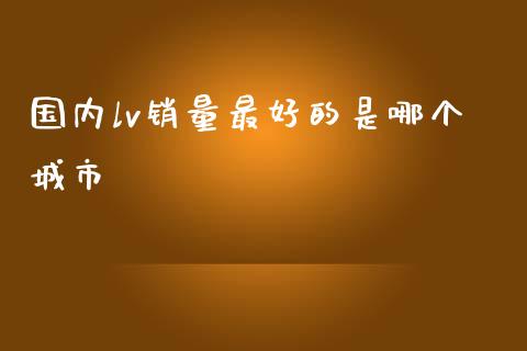国内lv销量最好的是哪个城市_https://m.ycdhulan.com_国际金融_第1张