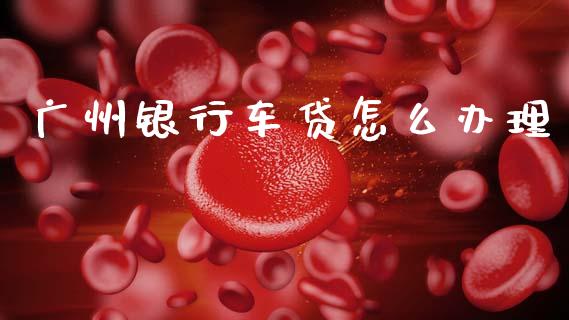广州银行车贷怎么办理_https://m.ycdhulan.com_财经要闻_第1张