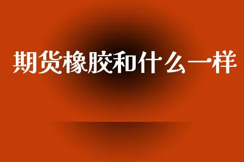 期货橡胶和什么一样_https://m.ycdhulan.com_国际金融_第1张