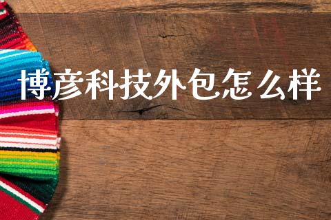 博彦科技外包怎么样_https://m.ycdhulan.com_财经要闻_第1张