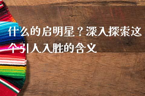 什么的启明星？深入探索这个引人入胜的含义_https://m.ycdhulan.com_股市在线_第1张