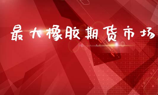 最大橡胶期货市场_https://m.ycdhulan.com_理财产品_第1张