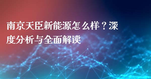 南京天臣新能源怎么样？深度分析与全面解读_https://m.ycdhulan.com_股市在线_第1张