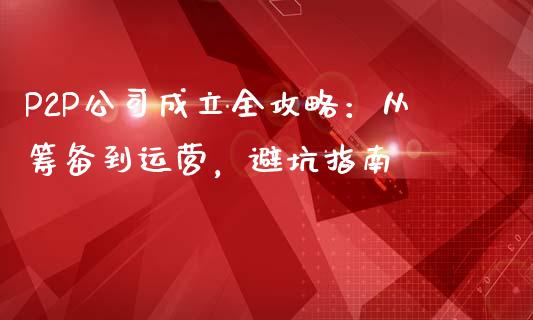 P2P公司成立全攻略:从筹备到运营,避坑指南_期货交易_第1张_财经要闻_股市在线_理财产品_国际金融 P2P公司成立全攻略:从筹备到运营,避坑指南_https://m.ycdhulan.com_期货交易_第1张