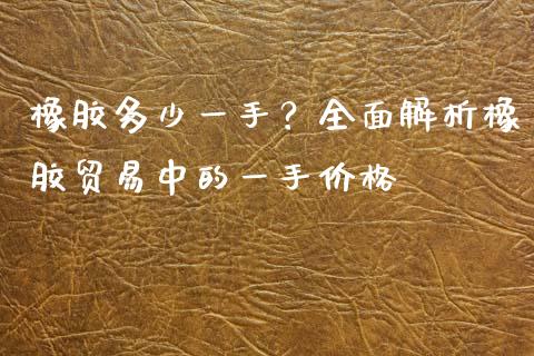 橡胶多少一手？全面解析橡胶贸易中的一手价格_https://m.ycdhulan.com_国际金融_第1张