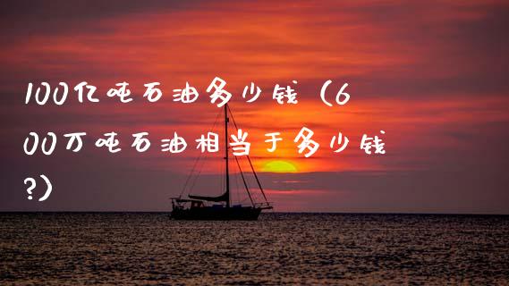 100亿吨石油多少钱（600万吨石油相当于多少钱?）_https://m.ycdhulan.com_财经要闻_第1张