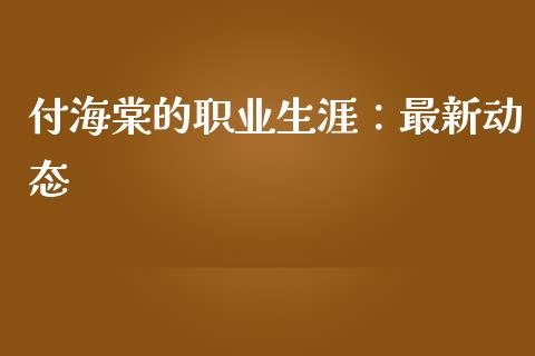 付海棠的职业生涯：最新动态_https://m.ycdhulan.com_理财产品_第1张