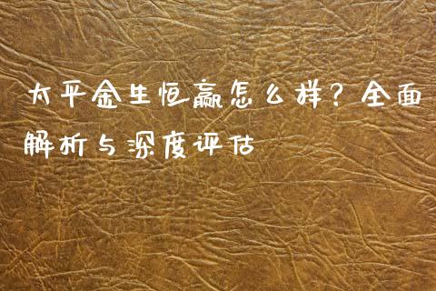 太平金生恒赢怎么样？全面解析与深度评估_https://m.ycdhulan.com_财经要闻_第1张