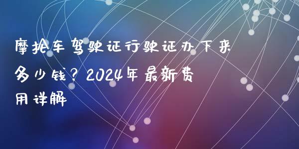 摩抡车驾驶证行驶证办下来多少钱？2024年最新费用详解_https://m.ycdhulan.com_理财产品_第1张