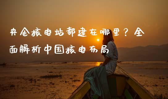央企核电站都建在哪里？全面解析中国核电布局_https://m.ycdhulan.com_财经要闻_第1张