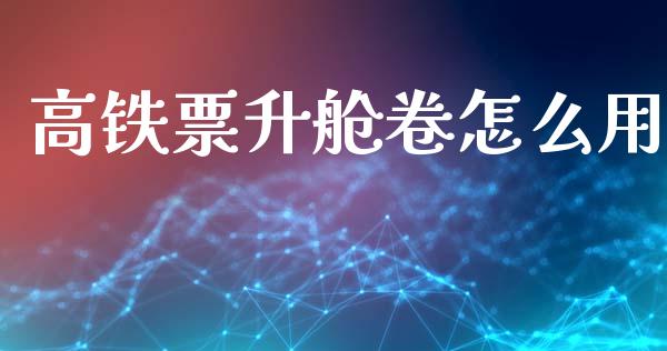 高铁票升舱卷怎么用_https://m.ycdhulan.com_证券新闻_第1张