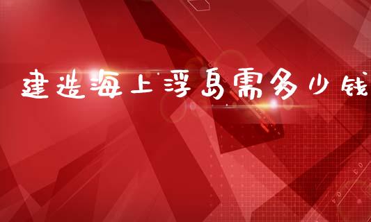 建造海上浮岛需多少钱_https://m.ycdhulan.com_股市在线_第1张