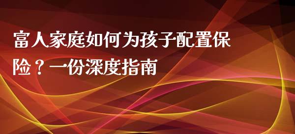富人家庭如何为孩子配置保险?一份深度指南_期货交易_第1张_财经要闻_股市在线_理财产品_国际金融 富人家庭如何为孩子配置保险?一份深度指南_https://m.ycdhulan.com_期货交易_第1张
