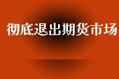 彻底退出期货市场_https://m.ycdhulan.com_财经要闻_第1张