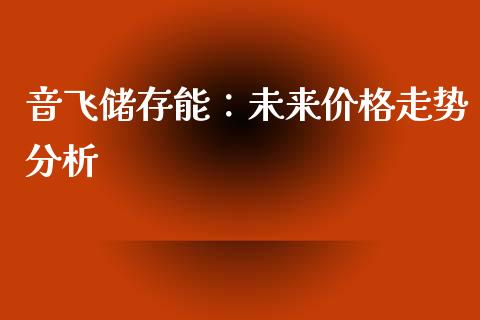 音飞储存能：未来价格走势分析_https://m.ycdhulan.com_理财产品_第1张