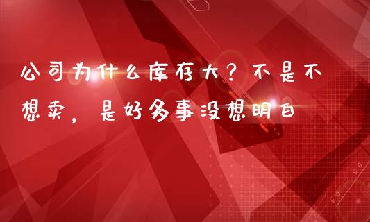 公司为什么库存大？不是不想卖，是好多事没想明白_https://m.ycdhulan.com_证券新闻_第1张