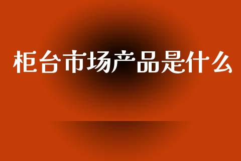柜台市场产品是什么_https://m.ycdhulan.com_理财产品_第1张