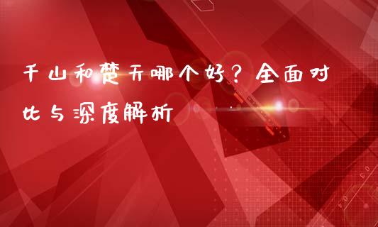 千山和楚天哪个好？全面对比与深度解析_https://m.ycdhulan.com_财经要闻_第1张
