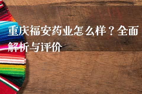 重庆福安药业怎么样？全面解析与评价_https://m.ycdhulan.com_财经要闻_第1张