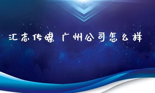 汇志传媒 广州公司怎么样_https://m.ycdhulan.com_财经要闻_第1张