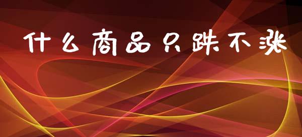 什么商品只跌不涨_https://m.ycdhulan.com_国际金融_第1张