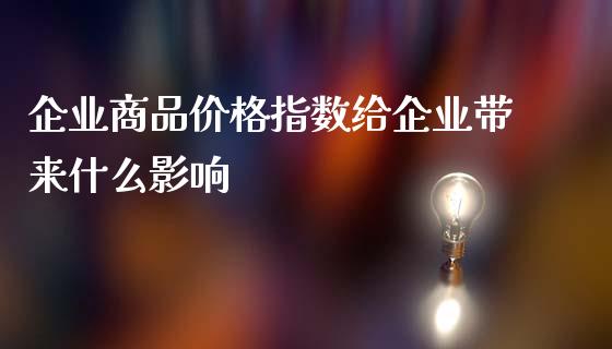 企业商品价格指数给企业带来什么影响_https://m.ycdhulan.com_财经要闻_第1张
