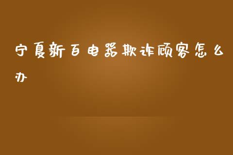 宁夏新百电器欺诈顾客怎么办_https://m.ycdhulan.com_股市在线_第1张
