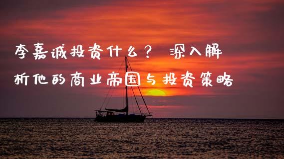 李嘉诚投资什么？ 深入解析他的商业帝国与投资策略_https://m.ycdhulan.com_国际金融_第1张