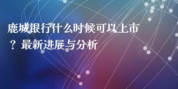 鹿城银行什么时候可以上市？ 最新进展与分析_https://m.ycdhulan.com_财经要闻_第1张