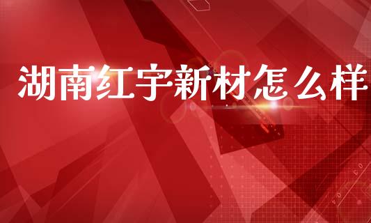 湖南红宇新材怎么样_https://m.ycdhulan.com_财经要闻_第1张