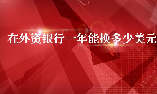 在外资银行一年能换多少美元_https://m.ycdhulan.com_期货交易_第1张
