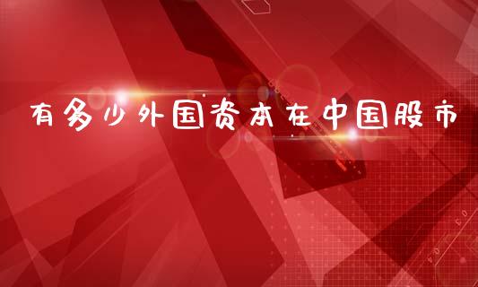 有多少外国资本在中国股市_https://m.ycdhulan.com_证券新闻_第1张