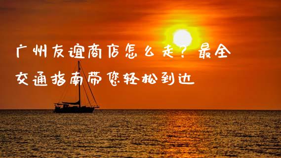 广州友谊商店怎么走？最全交通指南带您轻松到达_https://m.ycdhulan.com_理财产品_第1张